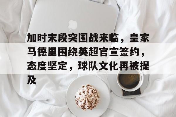 乐鱼体育在线-加时末段突围战来临，皇家马德里围绕英超官宣签约，态度坚定，球队文化再被提及