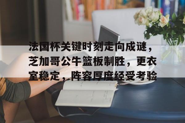 乐鱼中国官网-法国杯关键时刻走向成谜，芝加哥公牛篮板制胜，更衣室稳定，阵容厚度经受考验